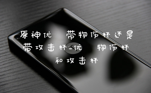 原神优菈带物伤杯还是带攻击杯_优菈物伤杯和攻击杯