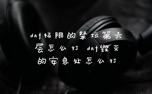 dnf极限的祭坛第六层怎么打 dnf毁灭的安息处怎么打