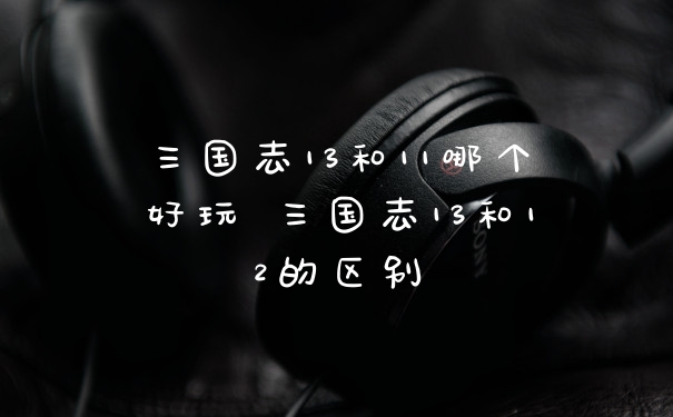 三国志13和11哪个好玩 三国志13和12的区别
