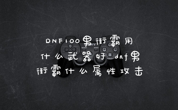 DNF100男街霸用什么武器好 dnf男街霸什么属性攻击