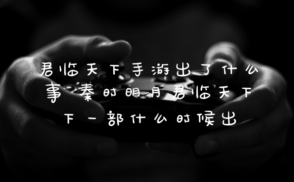 君临天下手游出了什么事 秦时明月君临天下下一部什么时候出