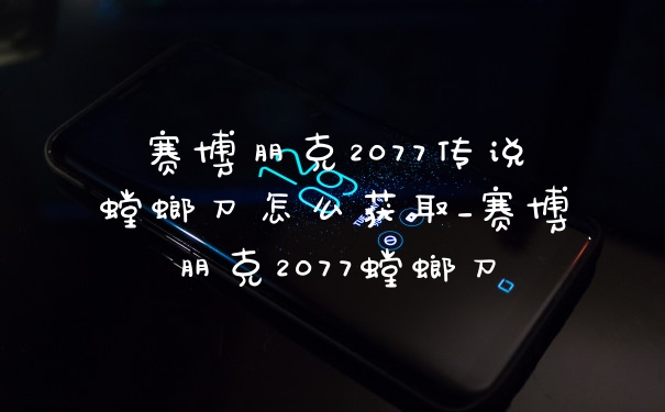 赛博朋克2077传说螳螂刀怎么获取_赛博朋克2077螳螂刀