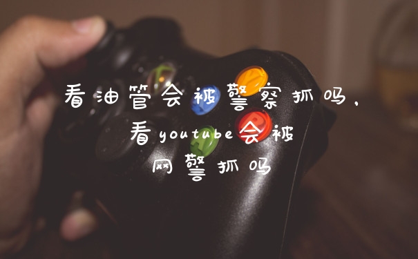 看油管会被警察抓吗，看youtube会被网警抓吗