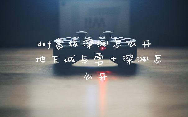 dnf高级深渊怎么开 地下城与勇士深渊怎么开