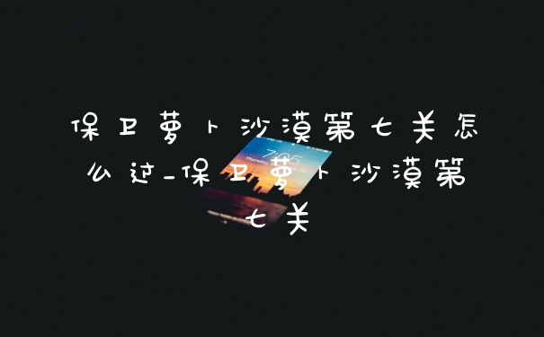 保卫萝卜沙漠第七关怎么过_保卫萝卜沙漠第七关