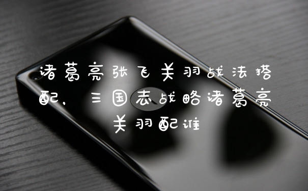 诸葛亮张飞关羽战法搭配，三国志战略诸葛亮关羽配谁