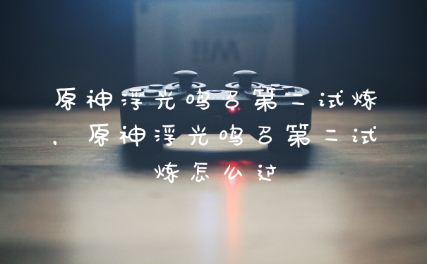 原神浮光鸣召第二试炼，原神浮光鸣召第二试炼怎么过