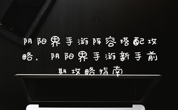 阴阳界手游阵容搭配攻略，阴阳界手游新手前期攻略指南