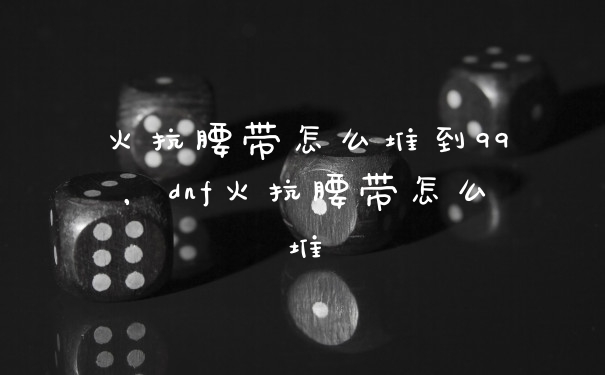 火抗腰带怎么堆到99，dnf火抗腰带怎么堆