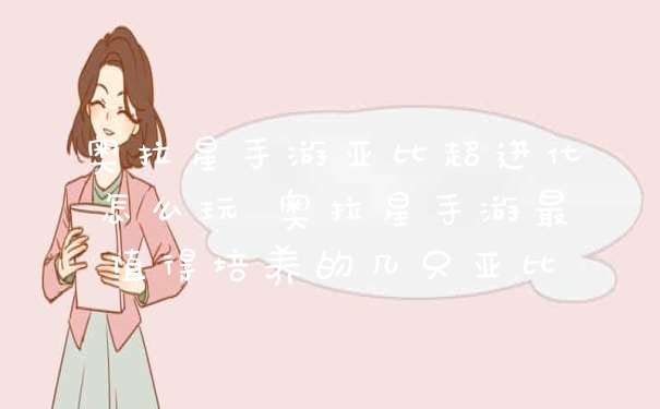 奥拉星手游亚比超进化怎么玩 奥拉星手游最值得培养的几只亚比