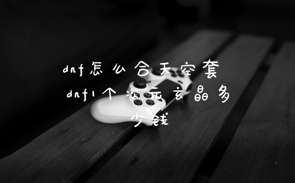 dnf怎么合天空套 dnf1个次元玄晶多少钱