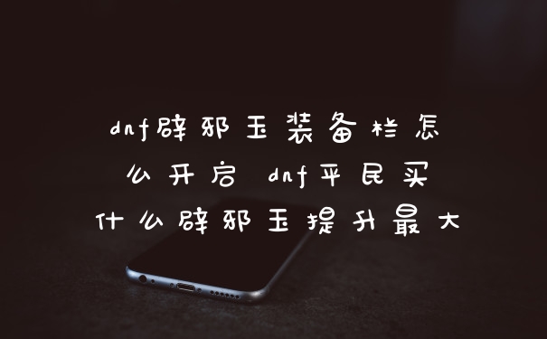 dnf辟邪玉装备栏怎么开启 dnf平民买什么辟邪玉提升最大
