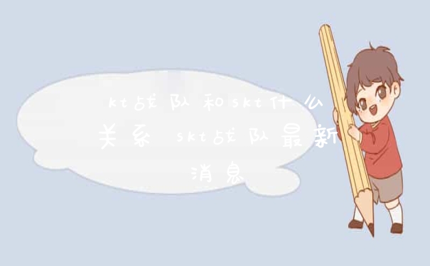 kt战队和skt什么关系 skt战队最新消息