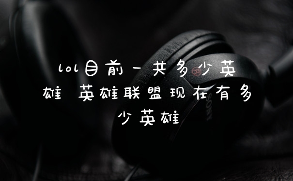lol目前一共多少英雄 英雄联盟现在有多少英雄
