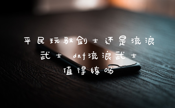 平民玩驭剑士还是流浪武士 dnf流浪武士值得练吗