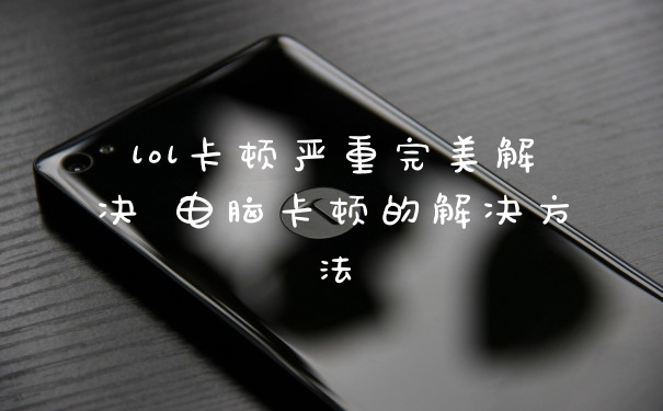 lol卡顿严重完美解决 电脑卡顿的解决方法