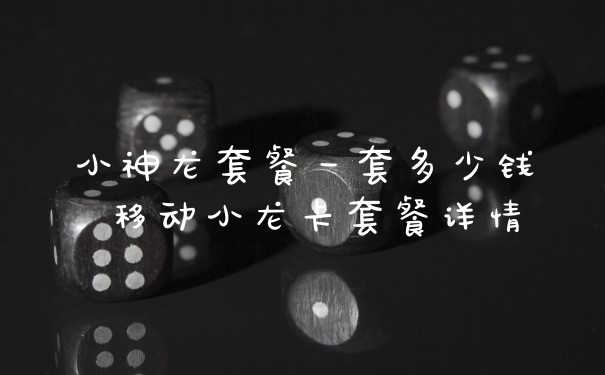 小神龙套餐一套多少钱 移动小龙卡套餐详情