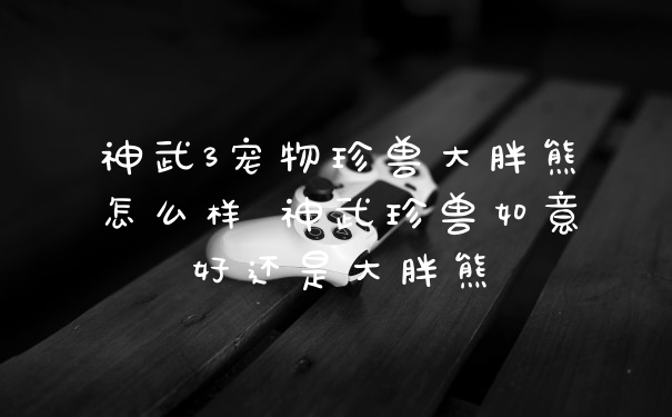 神武3宠物珍兽大胖熊怎么样 神武珍兽如意好还是大胖熊