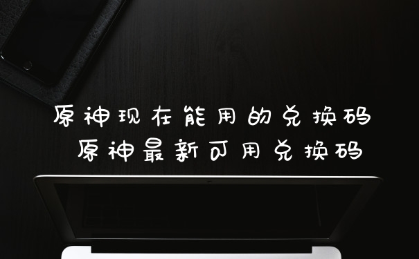 原神现在能用的兑换码 原神最新可用兑换码