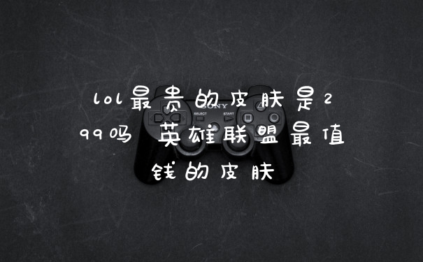 lol最贵的皮肤是299吗 英雄联盟最值钱的皮肤
