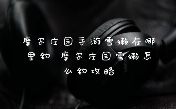 摩尔庄园手游雪獭在哪里钓 摩尔庄园雪獭怎么钓攻略