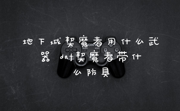 地下城契魔者用什么武器 dnf契魔者带什么防具