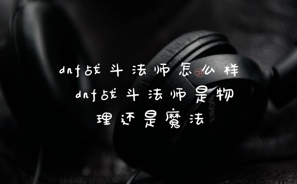 dnf战斗法师怎么样 dnf战斗法师是物理还是魔法