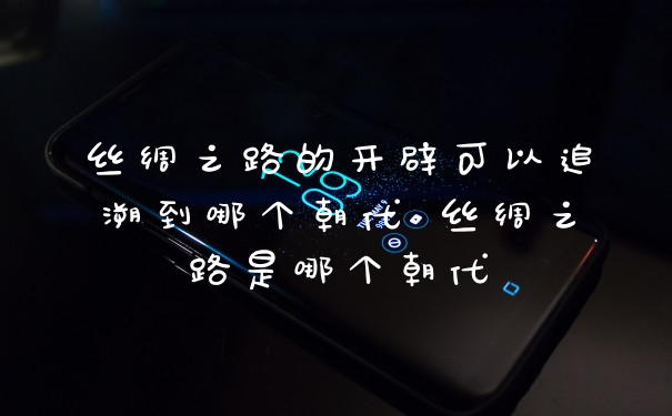 丝绸之路的开辟可以追溯到哪个朝代 丝绸之路是哪个朝代