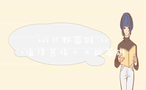 lol打野英雄 lol值得苦练十大的英雄
