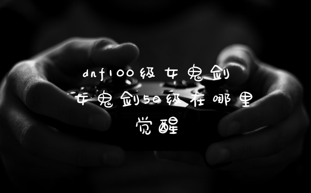 dnf100级女鬼剑 女鬼剑50级在哪里觉醒