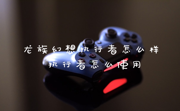 龙族幻想执行者怎么样 执行者怎么使用