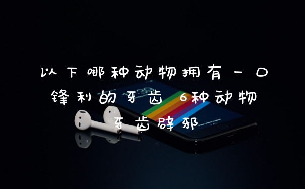 以下哪种动物拥有一口锋利的牙齿 6种动物牙齿辟邪