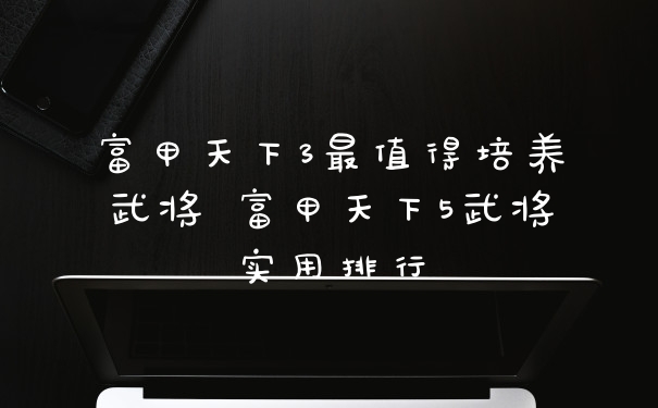 富甲天下3最值得培养武将 富甲天下5武将实用排行