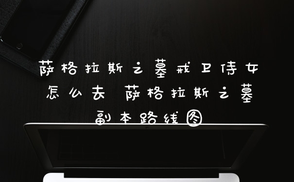 萨格拉斯之墓戒卫侍女怎么去 萨格拉斯之墓副本路线图