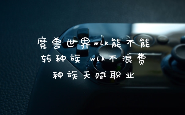 魔兽世界wlk能不能转种族 wlk不浪费种族天赋职业