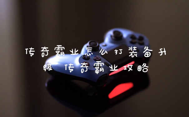 传奇霸业怎么打装备升级 传奇霸业攻略