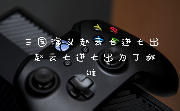三国演义赵云七进七出 赵云七进七出为了救谁