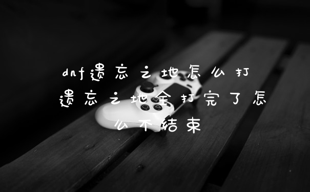 dnf遗忘之地怎么打 遗忘之地全打完了怎么不结束
