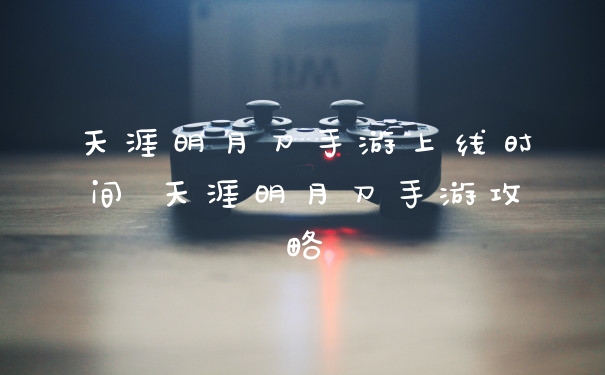 天涯明月刀手游上线时间 天涯明月刀手游攻略