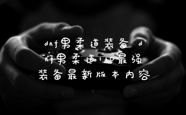 dnf男柔道装备 dnf男柔道110最强装备最新版本内容