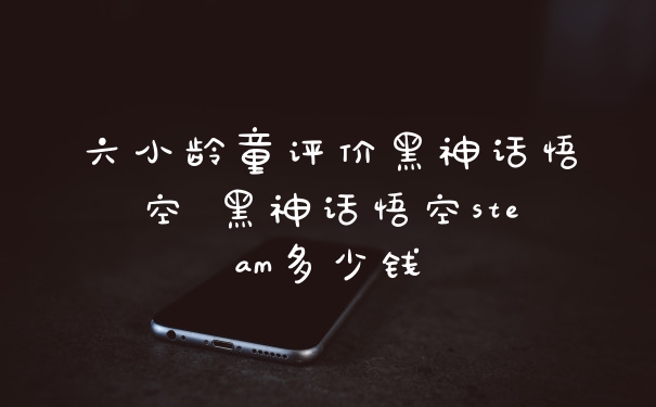 六小龄童评价黑神话悟空 黑神话悟空steam多少钱