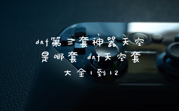 dnf第三套神器天空是哪套 dnf天空套大全1到12