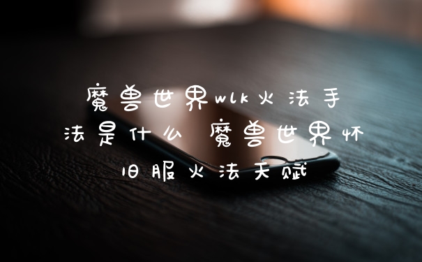 魔兽世界wlk火法手法是什么 魔兽世界怀旧服火法天赋