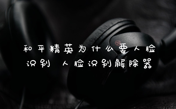 和平精英为什么要人脸识别 人脸识别解除器