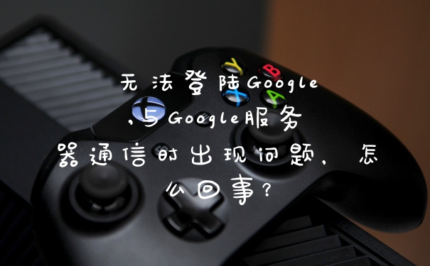 无法登陆Google,与Google服务器通信时出现问题，怎么回事？