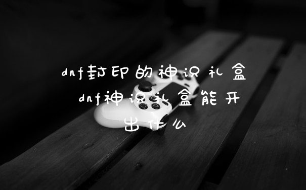 dnf封印的神识礼盒 dnf神识礼盒能开出什么