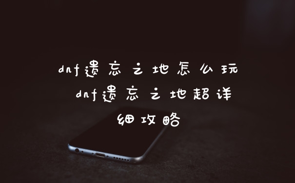 dnf遗忘之地怎么玩 dnf遗忘之地超详细攻略