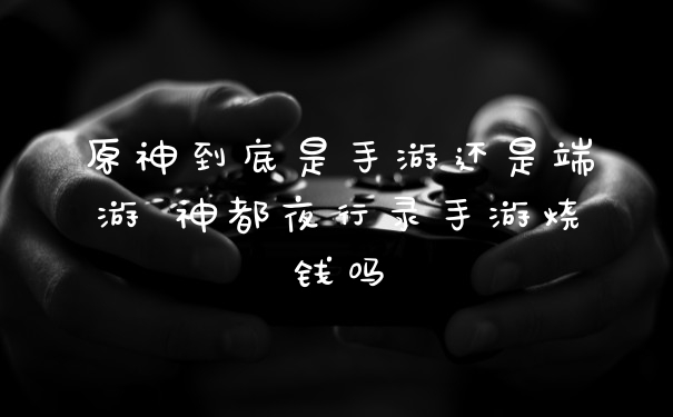 原神到底是手游还是端游 神都夜行录手游烧钱吗