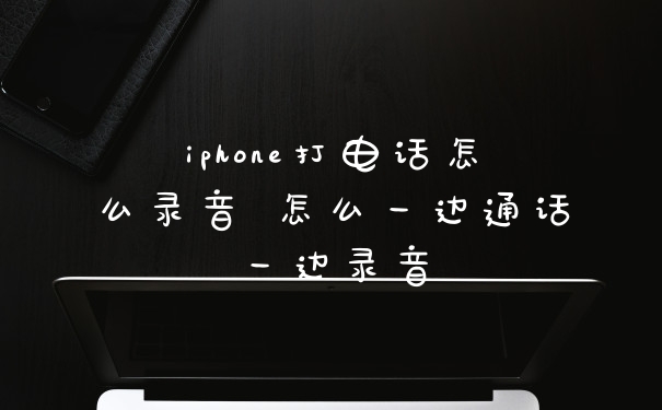 iphone打电话怎么录音 怎么一边通话一边录音