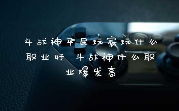 斗战神平民玩家玩什么职业好 斗战神什么职业爆发高